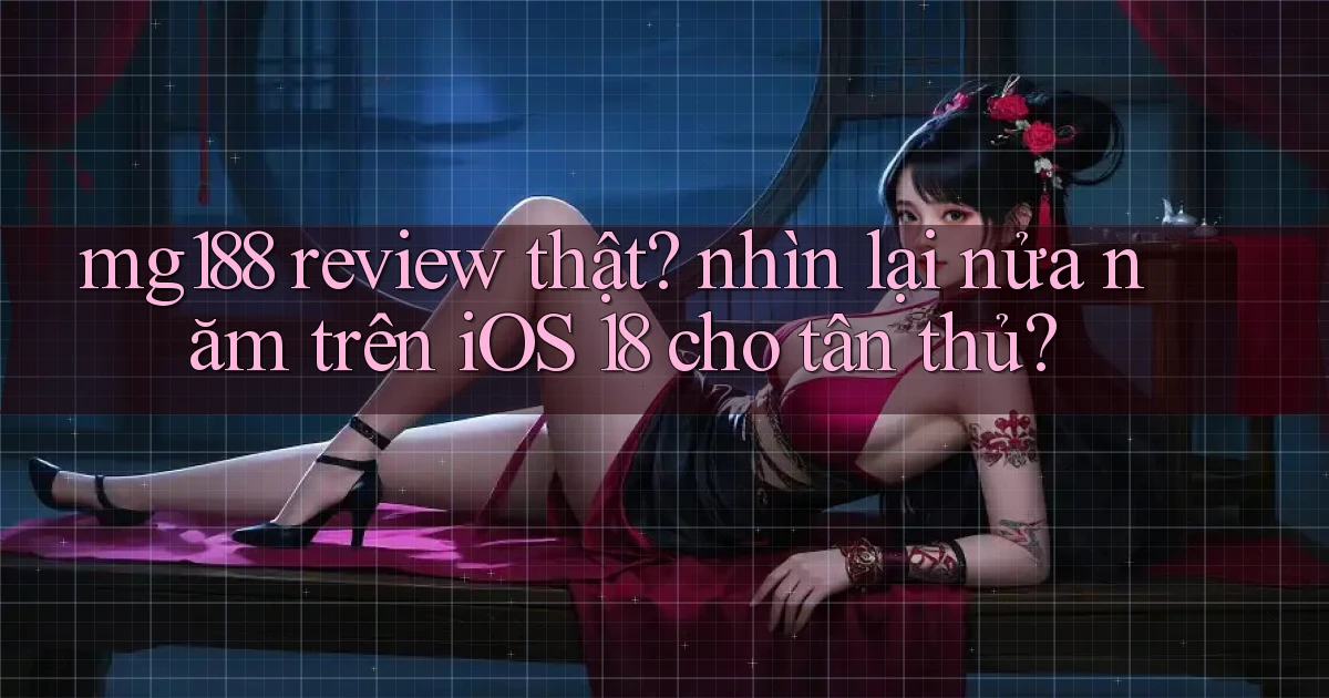 mg188 review thật nhìn lại nửa năm trên iOS 18 cho tân thủ