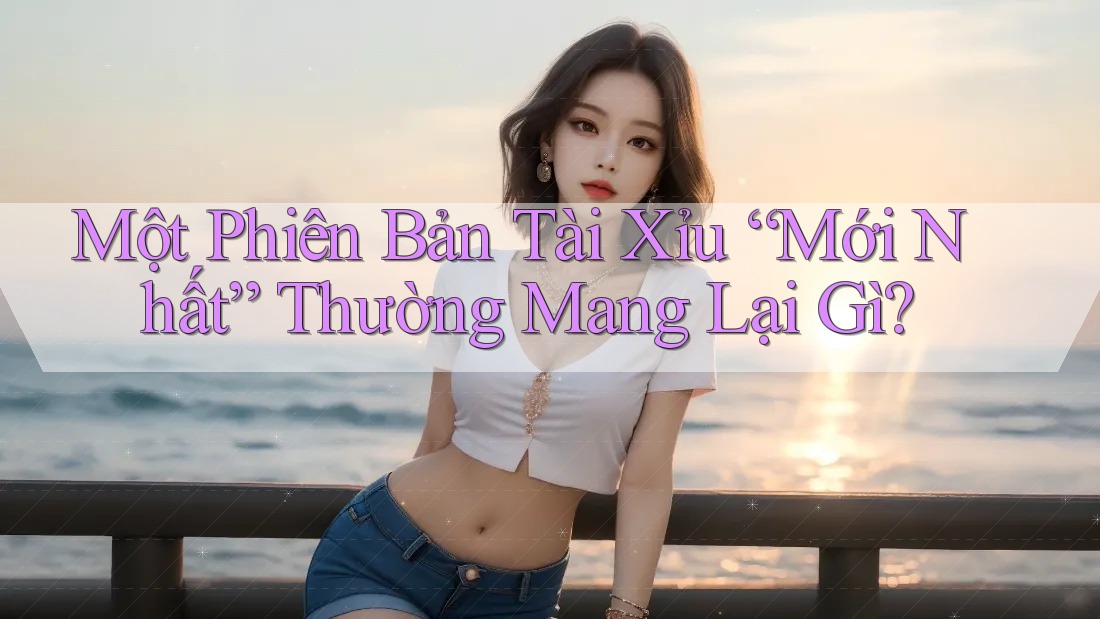 Một Phiên Bản Tài Xỉu “Mới Nhất” Thường Mang Lại Gì?
