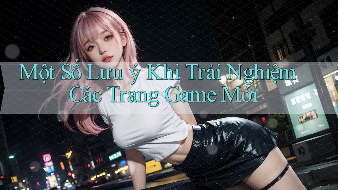 Một Số Lưu ý Khi Trải Nghiệm Các Trang Game Mới Một Số Lưu ý Khi Trải Nghiệm Các Trang Game Mới