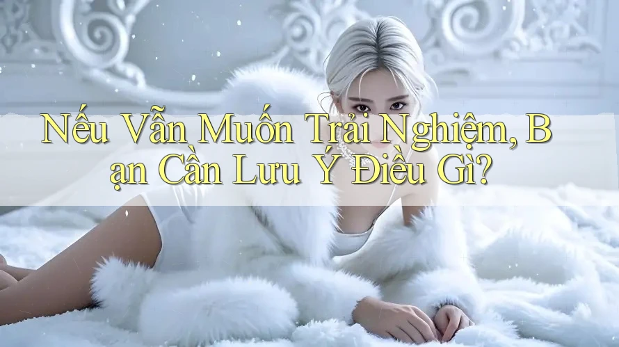 Nếu Vẫn Muốn Trải Nghiệm, Bạn Cần Lưu Ý Điều Gì?