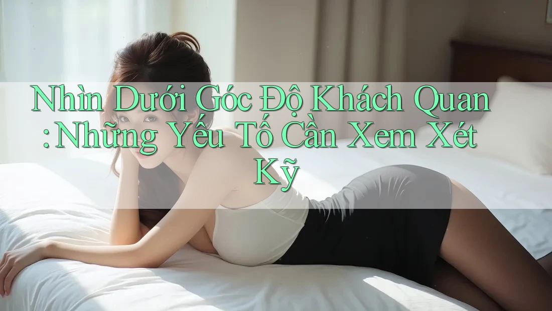 Nhìn Dưới Góc Độ Khách Quan: Những Yếu Tố Cần Xem Xét Kỹ Nhìn Dưới Góc Độ Khách Quan: Những Yếu Tố Cần Xem Xét Kỹ