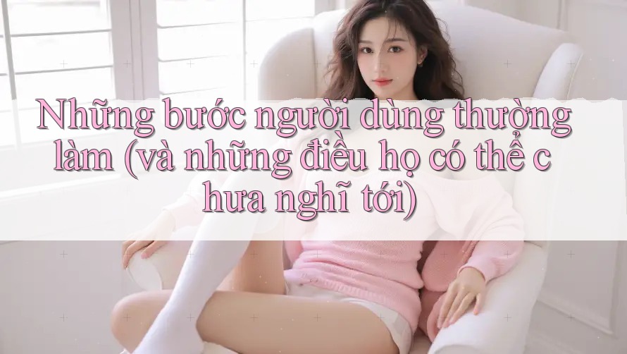 Những bước người dùng thường làm (và những điều họ có thể chưa nghĩ tới)