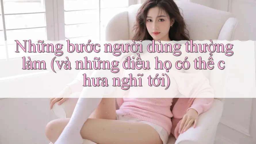Những bước người dùng thường làm (và những điều họ có thể chưa nghĩ tới) Những bước người dùng thường làm (và những điều họ có thể chưa nghĩ tới)