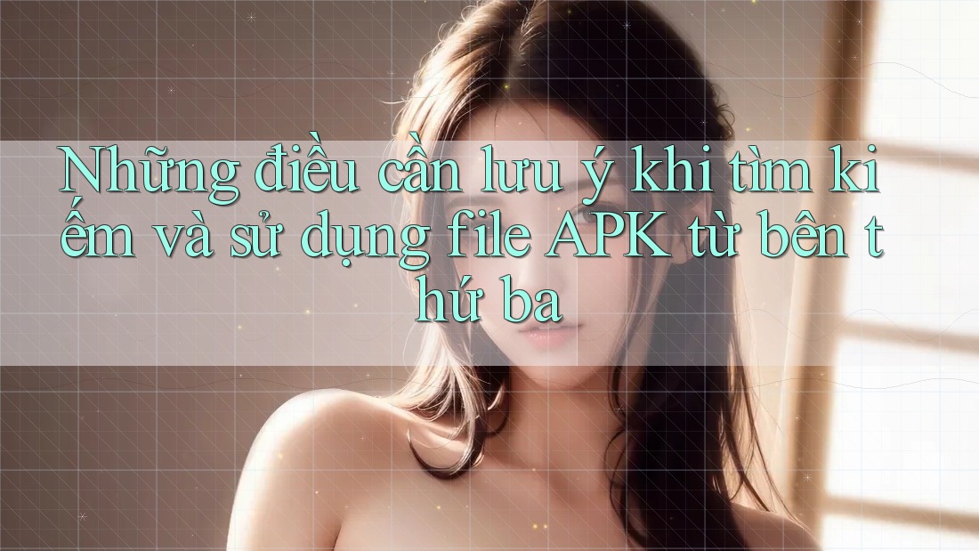 Những điều cần lưu ý khi tìm kiếm và sử dụng file APK từ bên thứ ba