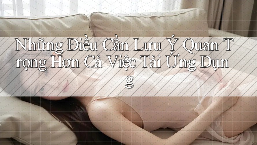 Những Điều Cần Lưu Ý Quan Trọng Hơn Cả Việc Tải Ứng Dụng