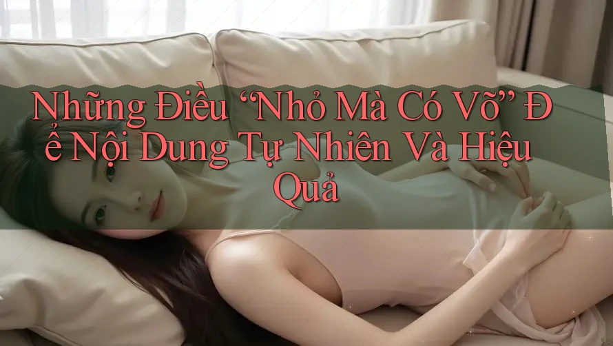 Những Điều “Nhỏ Mà Có Võ” Để Nội Dung Tự Nhiên Và Hiệu Quả