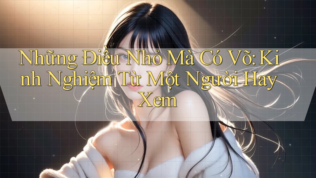 Những Điều Nhỏ Mà Có Võ: Kinh Nghiệm Từ Một Người Hay Xem
