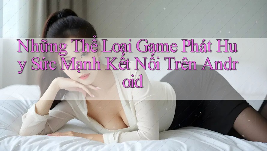 Những Thể Loại Game Phát Huy Sức Mạnh Kết Nối Trên Android