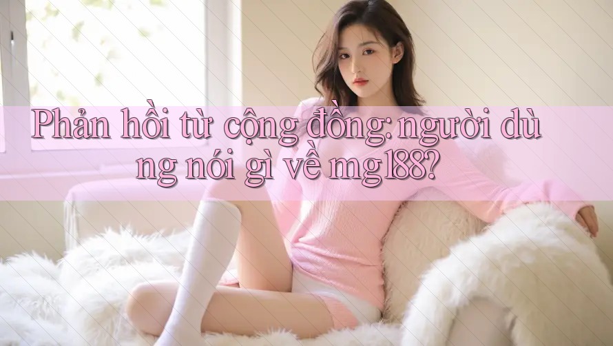 Phản hồi từ cộng đồng: người dùng nói gì về mg188?