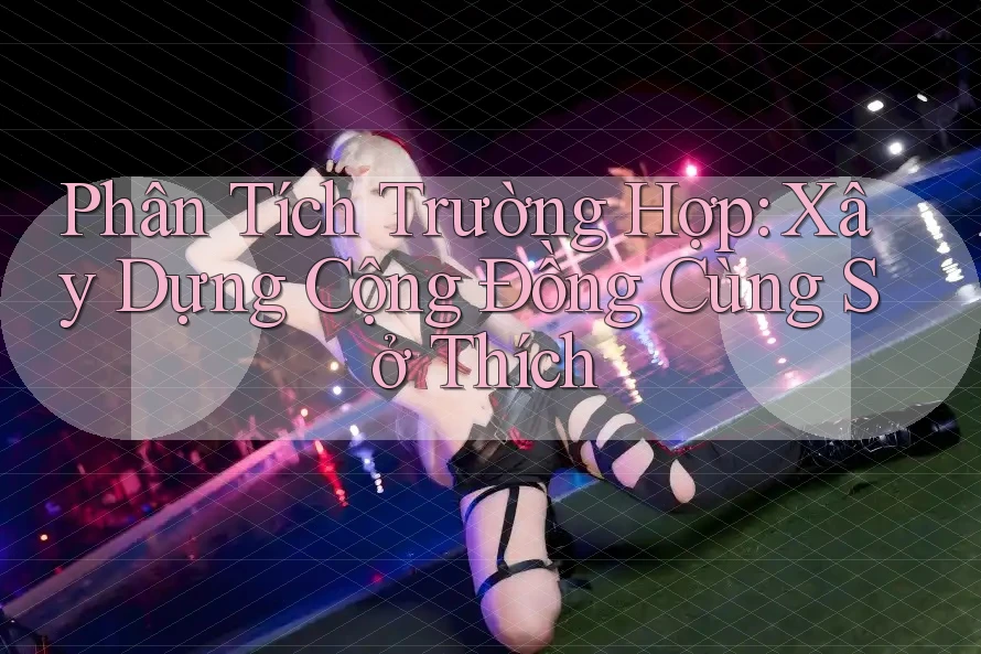 Phân Tích Trường Hợp: Xây Dựng Cộng Đồng Cùng Sở Thích Phân Tích Trường Hợp: Xây Dựng Cộng Đồng Cùng Sở Thích