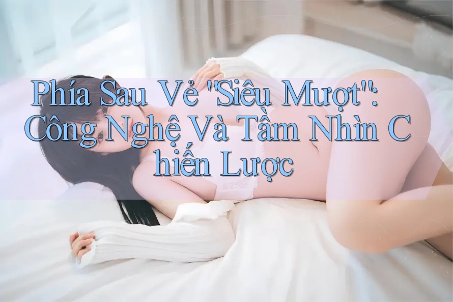 Phía Sau Vẻ “Siêu Mượt”: Công Nghệ Và Tầm Nhìn Chiến Lược