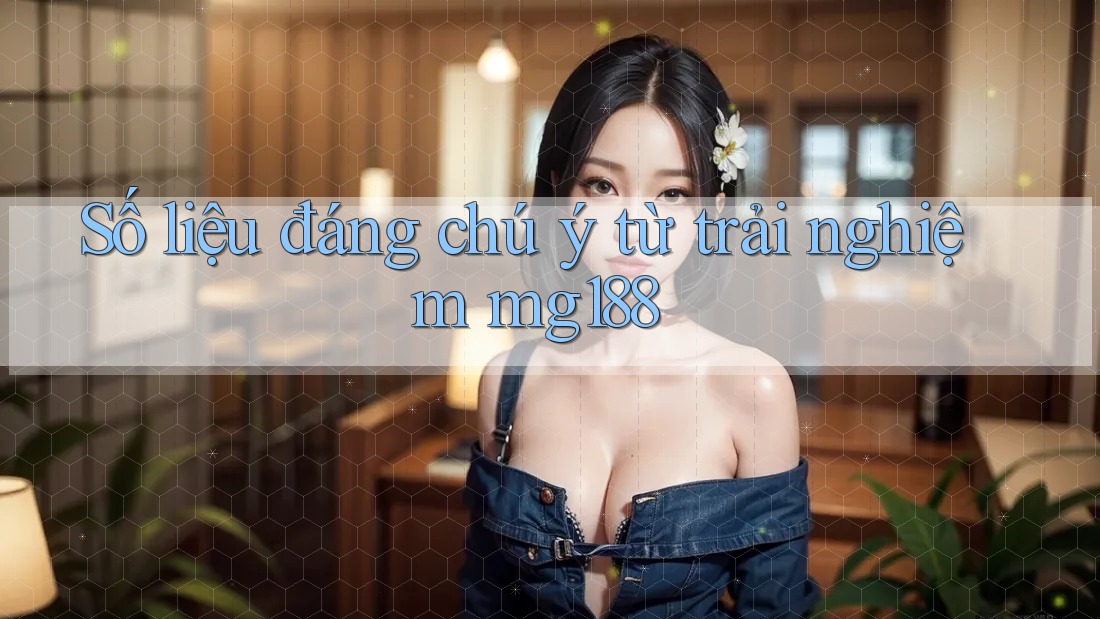 Số liệu đáng chú ý từ trải nghiệm mg188
