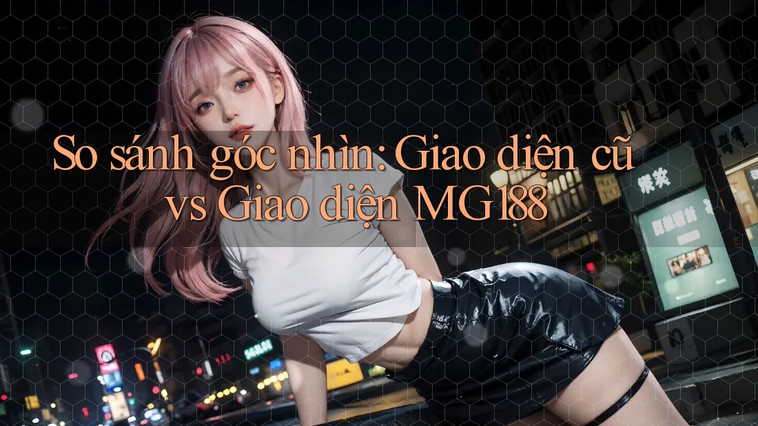 So sánh góc nhìn: Giao diện cũ vs Giao diện MG188