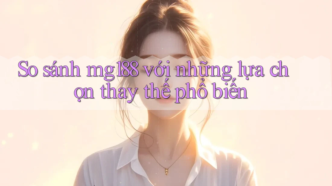 So sánh mg188 với những lựa chọn thay thế phổ biến
