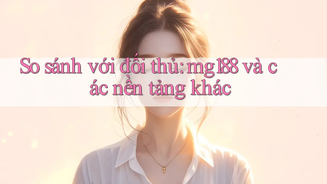 So sánh với đối thủ: mg188 và các nền tảng khác