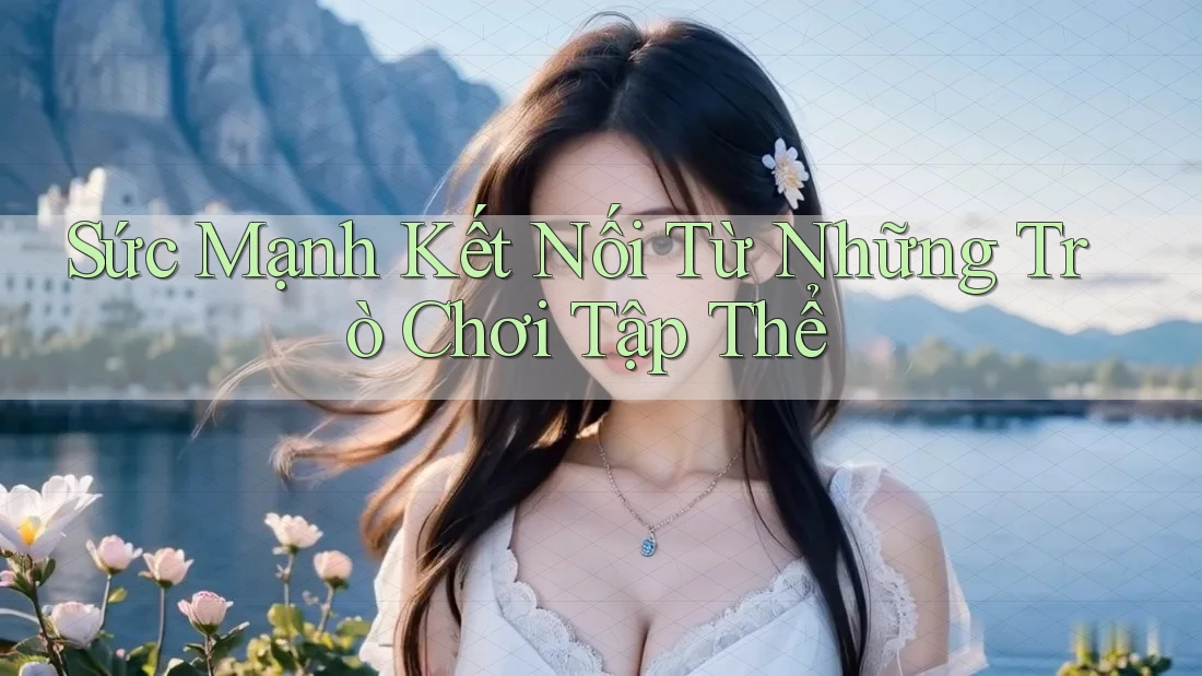 Sức Mạnh Kết Nối Từ Những Trò Chơi Tập Thể