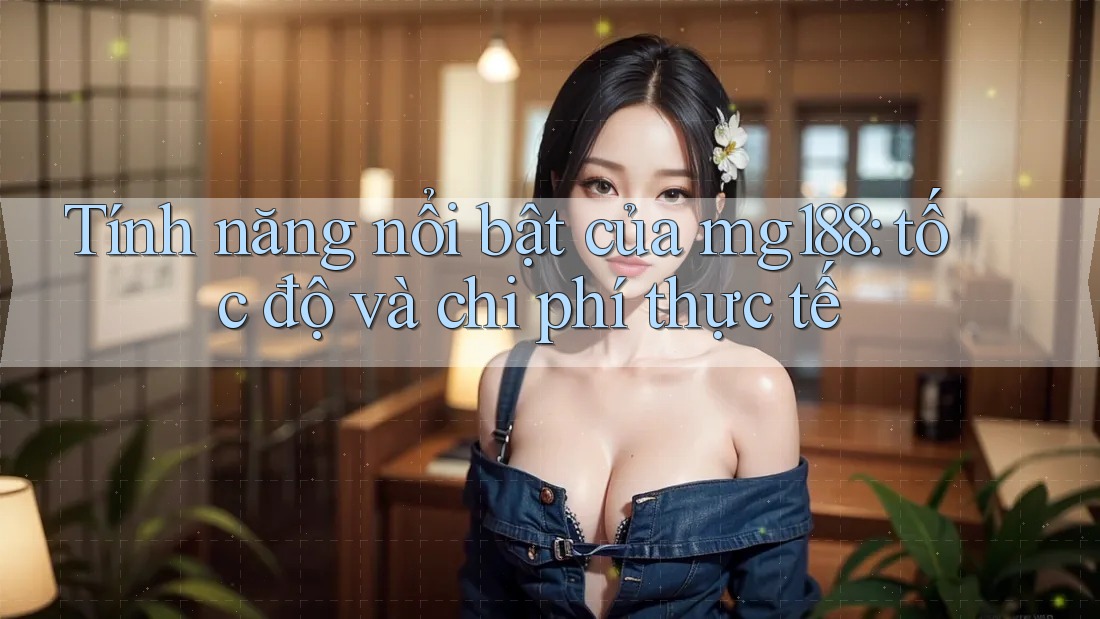 Tính năng nổi bật của mg188: tốc độ và chi phí thực tế
