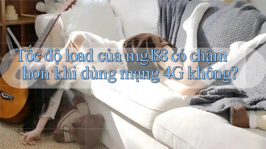 Tốc độ load của mg188 có chậm hơn khi dùng mạng 4G không?