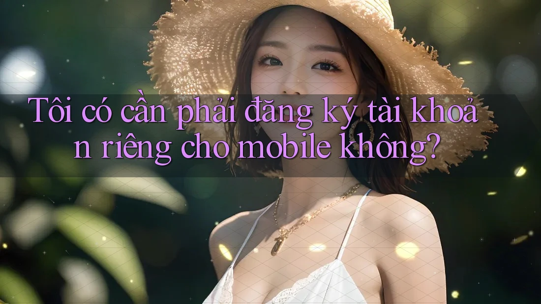 Tôi có cần phải đăng ký tài khoản riêng cho mobile không?