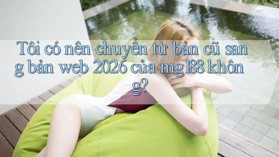 Tôi có nên chuyển từ bản cũ sang bản web 2026 của mg188 không?