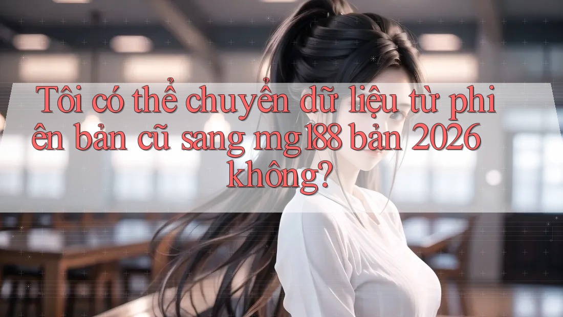 Tôi có thể chuyển dữ liệu từ phiên bản cũ sang mg188 bản 2026 không?