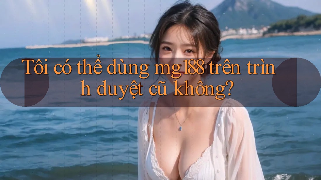 Tôi có thể dùng mg188 trên trình duyệt cũ không?