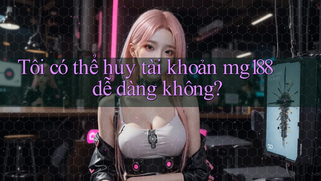 Tôi có thể hủy tài khoản mg188 dễ dàng không?