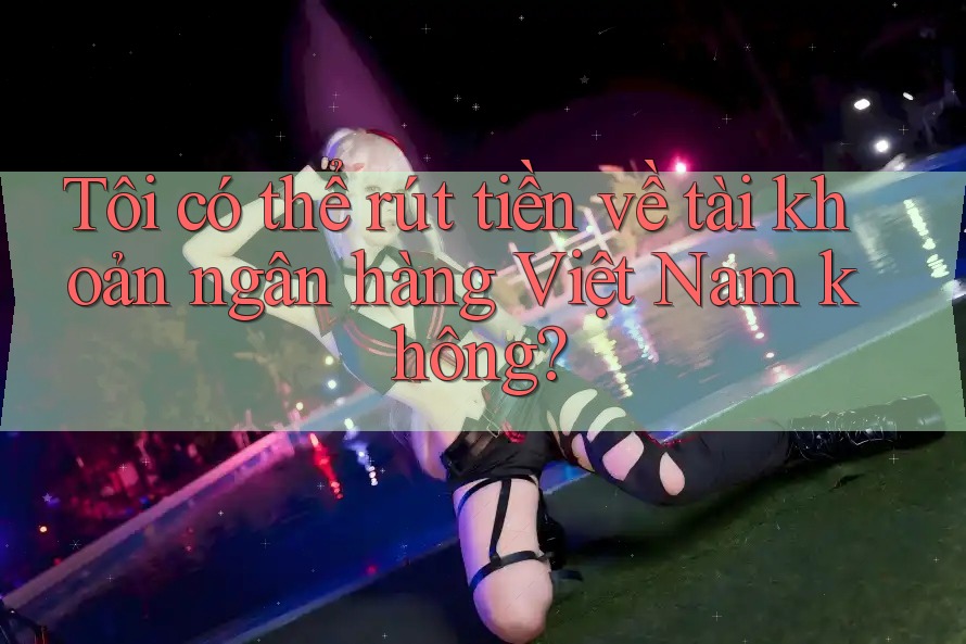 Tôi có thể rút tiền về tài khoản ngân hàng Việt Nam không?