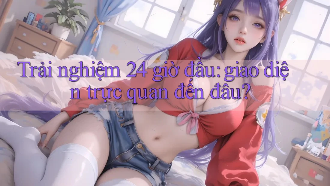 Trải nghiệm 24 giờ đầu: giao diện trực quan đến đâu?