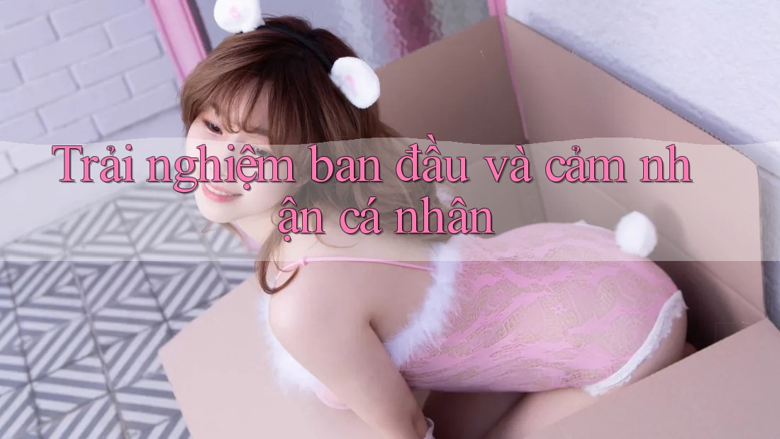Trải nghiệm ban đầu và cảm nhận cá nhân Trải nghiệm ban đầu và cảm nhận cá nhân