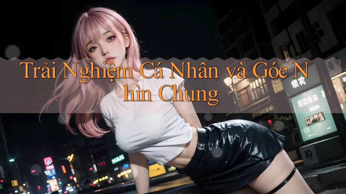 Trải Nghiệm Cá Nhân và Góc Nhìn Chung