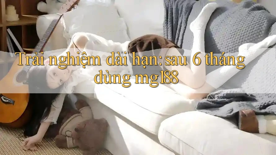 Trải nghiệm dài hạn: sau 6 tháng dùng mg188