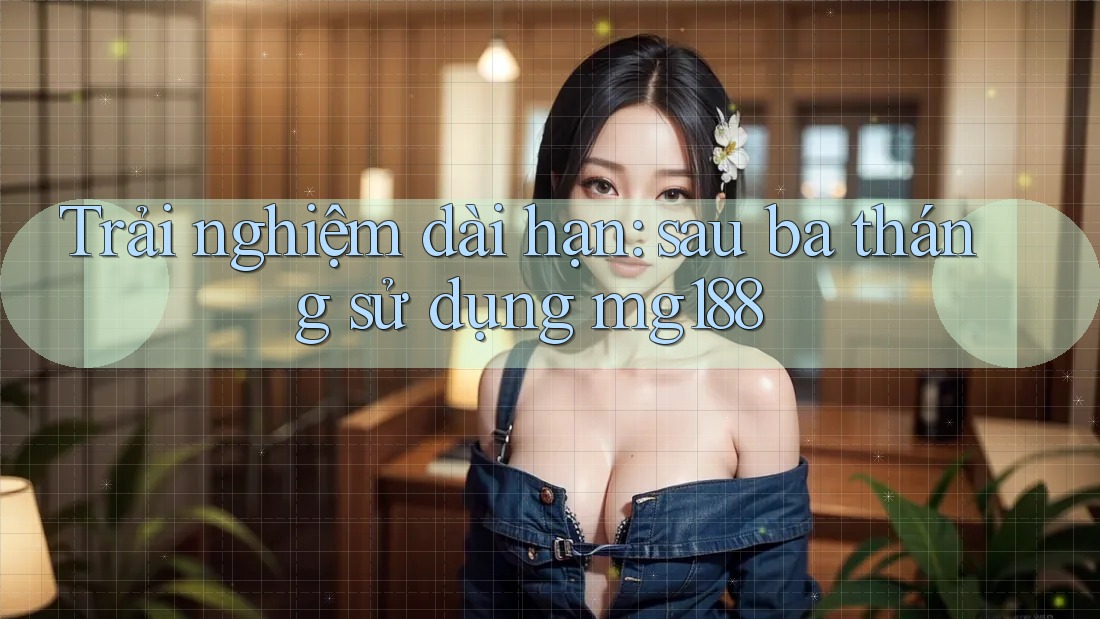 Trải nghiệm dài hạn: sau ba tháng sử dụng mg188