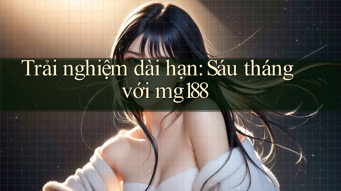 Trải nghiệm dài hạn: Sáu tháng với mg188