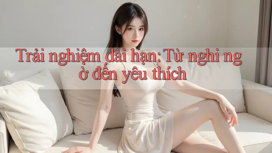 Trải nghiệm dài hạn: Từ nghi ngờ đến yêu thích Trải nghiệm dài hạn: Từ nghi ngờ đến yêu thích