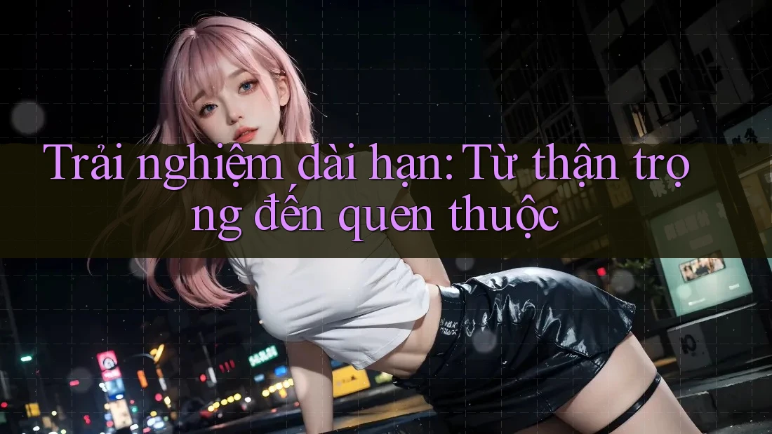 Trải nghiệm dài hạn: Từ thận trọng đến quen thuộc