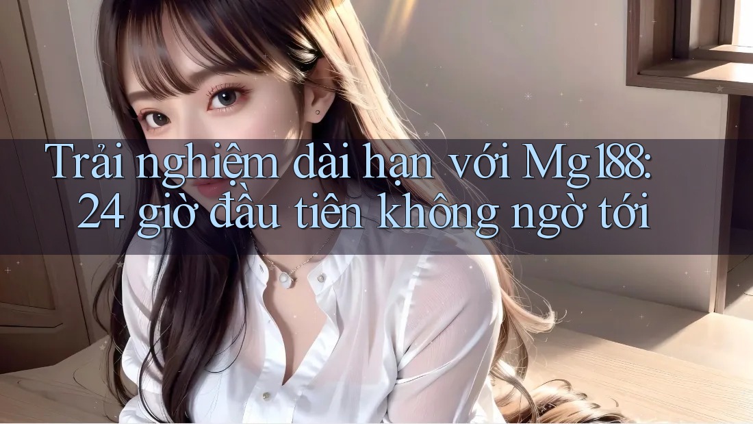 Trải nghiệm dài hạn với Mg188: 24 giờ đầu tiên không ngờ tới