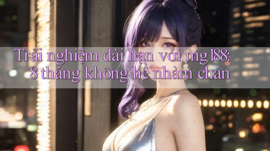 Trải nghiệm dài hạn với mg188: 8 tháng không hề nhàm chán