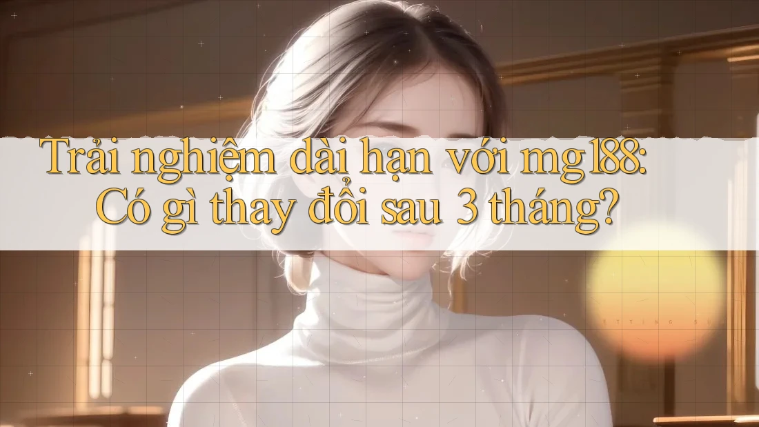 Trải nghiệm dài hạn với mg188: Có gì thay đổi sau 3 tháng?