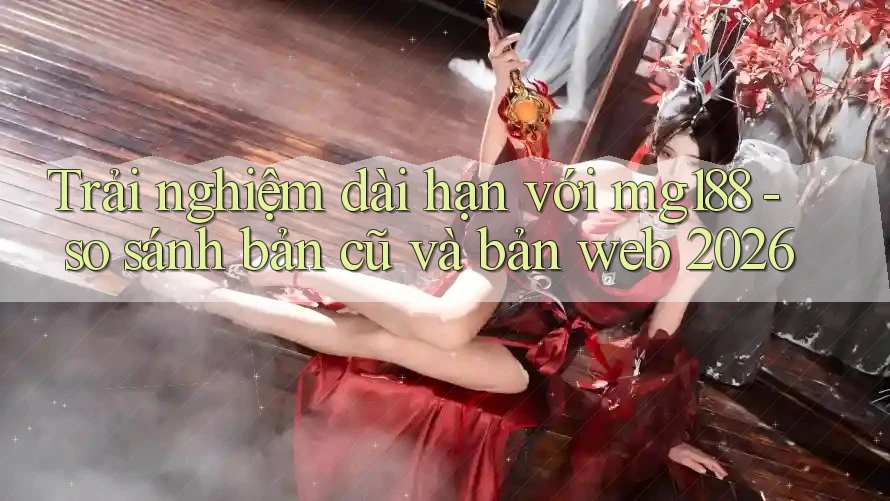 Trải nghiệm dài hạn với mg188 - so sánh bản cũ và bản web 2026