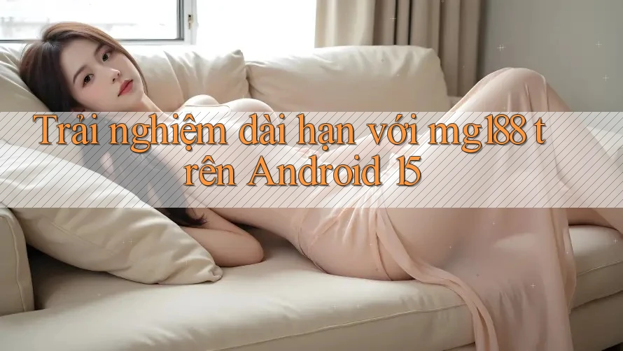 Trải nghiệm dài hạn với mg188 trên Android 15