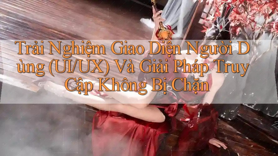 Trải Nghiệm Giao Diện Người Dùng (UI/UX) Và Giải Pháp Truy Cập Không Bị Chặn