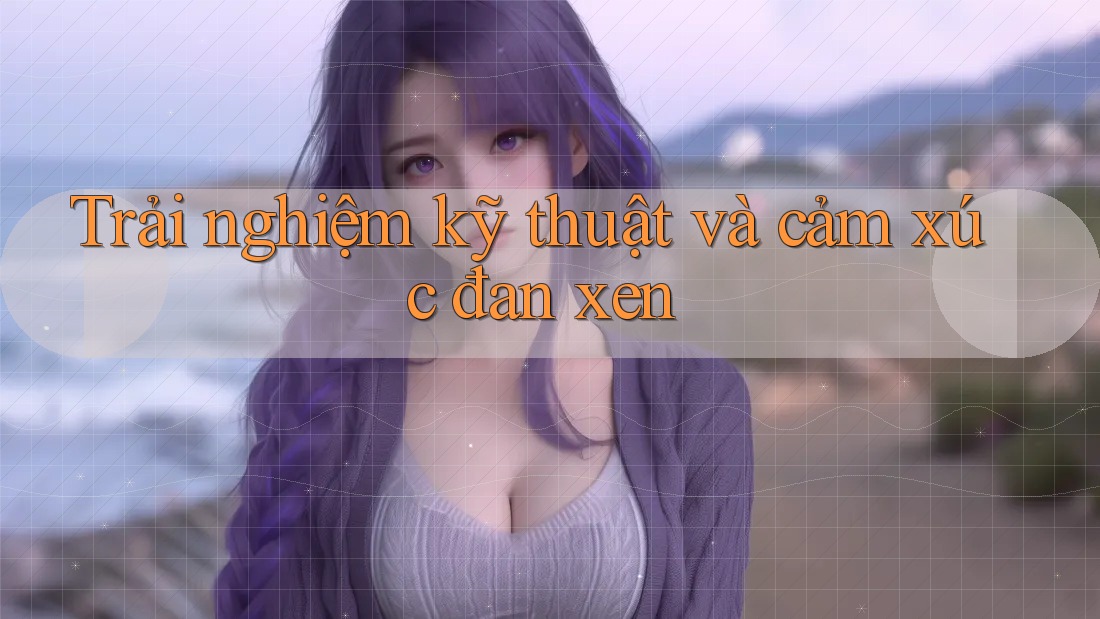 Trải nghiệm kỹ thuật và cảm xúc đan xen