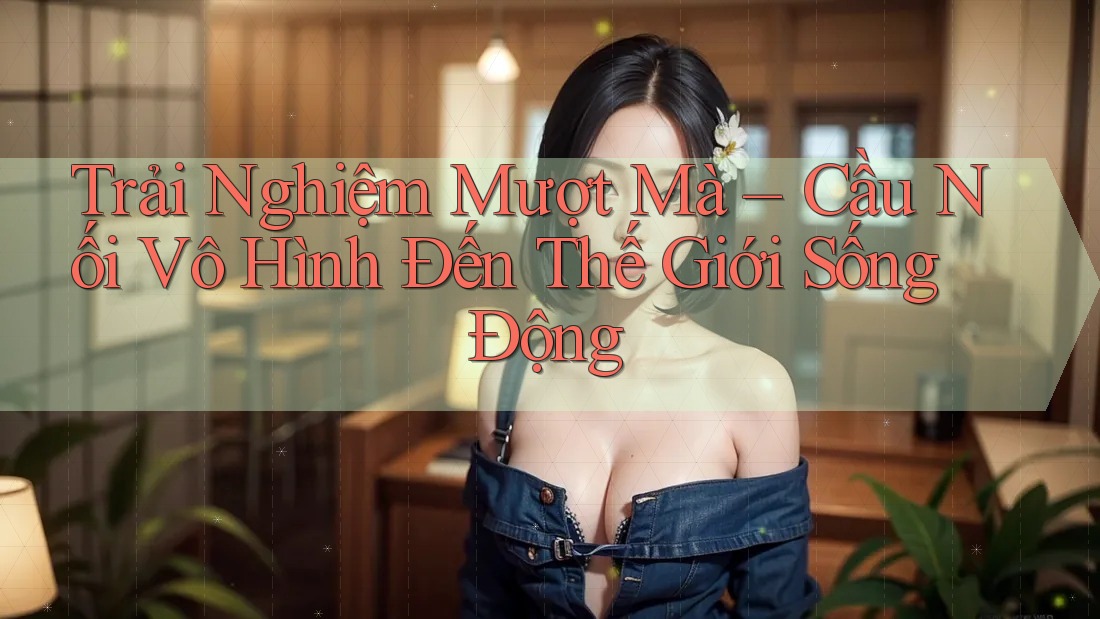 Trải Nghiệm Mượt Mà – Cầu Nối Vô Hình Đến Thế Giới Sống Động