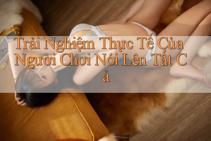 Trải Nghiệm Thực Tế Của Người Chơi Nói Lên Tất Cả Trải Nghiệm Thực Tế Của Người Chơi Nói Lên Tất Cả