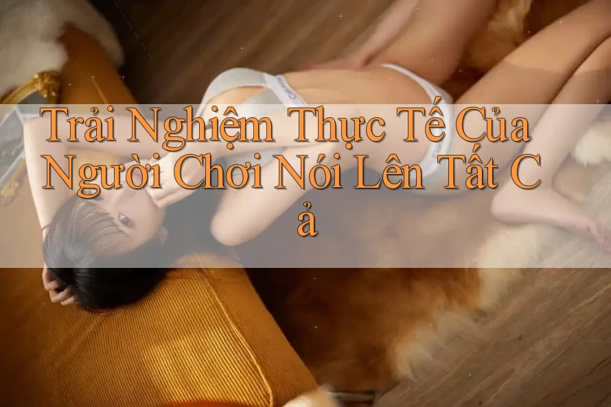 Trải Nghiệm Thực Tế Của Người Chơi Nói Lên Tất Cả