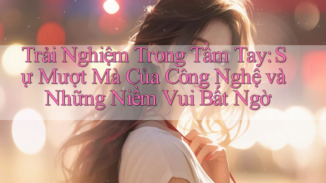 Trải Nghiệm Trong Tầm Tay: Sự Mượt Mà Của Công Nghệ và Những Niềm Vui Bất Ngờ