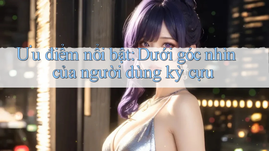 Ưu điểm nổi bật: Dưới góc nhìn của người dùng kỳ cựu