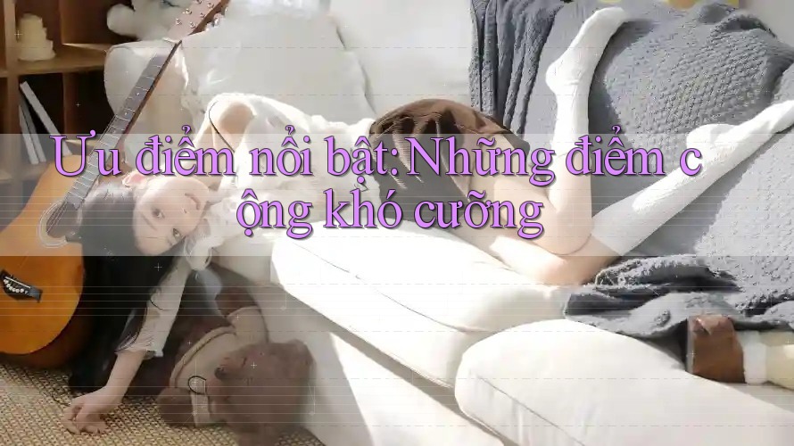 Ưu điểm nổi bật: Những điểm cộng khó cưỡng Ưu điểm nổi bật: Những điểm cộng khó cưỡng
