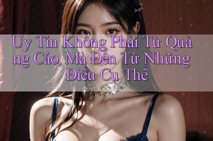 Uy Tín Không Phải Từ Quảng Cáo, Mà Đến Từ Những Điều Cụ Thể